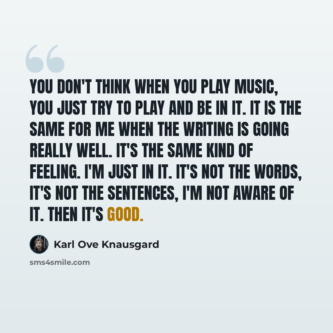“You don't think when you play music, you just try to play and be in it. It is the same for me when the writing is going really well. It's the same kind of feeling. I'm just in it. It's not the words, it's not the sentences, I'm not aware of it. Then it's good.” quote by Karl Ove Knausgard