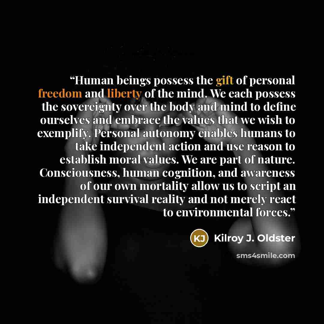 “Human beings possess the gift of personal freedom and liberty of the mind. We each possess the sovereignty over the body and mind to define ourselves and embrace the values that we wish to exemplify. Personal autonomy enables humans to take independent action and use reason to establish moral…” quote by Kilroy J. Oldster