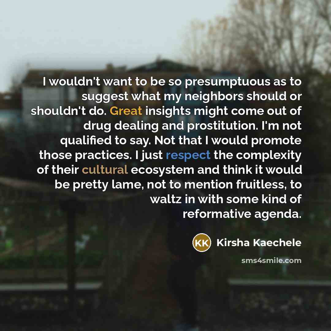 “I wouldn't want to be so presumptuous as to suggest what my neighbors should or shouldn't do. Great insights might come out of drug dealing and prostitution. I'm not qualified to say. Not that I would promote those practices. I just respect the complexity of their cultural ecosystem and think it…” quote by Kirsha Kaechele