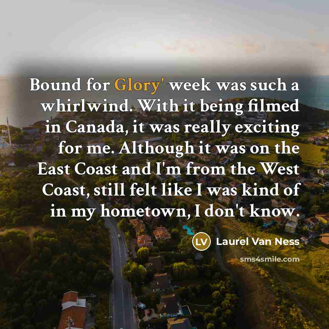 “Bound for Glory' week was such a whirlwind. With it being filmed in Canada, it was really exciting for me. Although it was on the East Coast and I'm from the West Coast, still felt like I was kind of in my hometown, I don't know.” quote by Laurel Van Ness