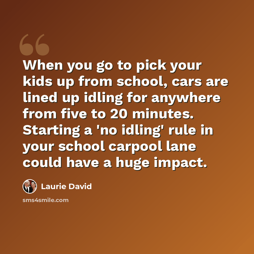 “When you go to pick your kids up from school, cars are lined up idling for anywhere from five to 20 minutes. Starting a 'no idling' rule in your school carpool lane could have a huge impact.” quote by Laurie David