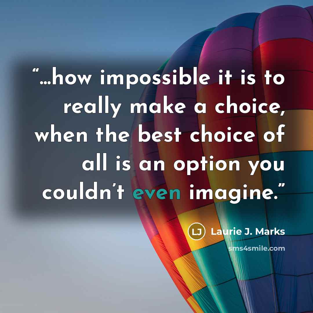“...how impossible it is to really make a choice, when the best choice of all is an option you couldn’t even imagine.” quote by Laurie J. Marks
