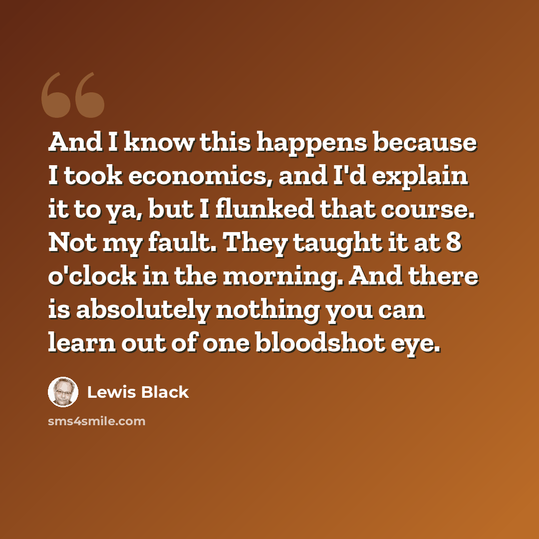 “And I know this happens because I took economics, and I'd explain it to ya, but I flunked that course. Not my fault. They taught it at 8 o'clock in the morning. And there is absolutely nothing you can learn out of one bloodshot eye.” quote by Lewis Black