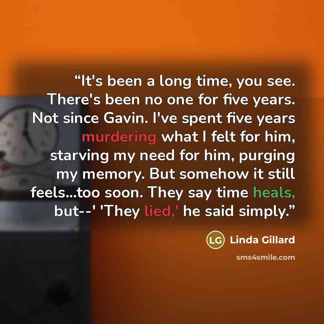 “It's been a long time, you see. There's been no one for five years. Not since Gavin. I've spent five years murdering what I felt for him, starving my need for him, purging my memory. But somehow it still feels...too soon. They say time heals, but--' 'They lied,' he said simply.” quote by Linda Gillard