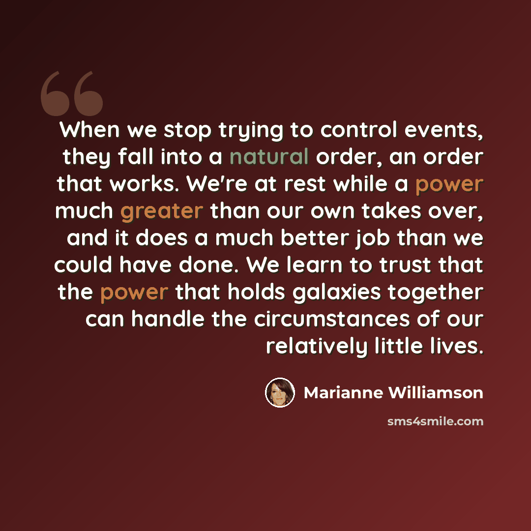 “When we stop trying to control events, they fall into a natural order, an order that works. We're at rest while a power much greater than our own takes over, and it does a much better job than we could have done. We learn to trust that the power that holds galaxies together can handle the…” quote by Marianne Williamson