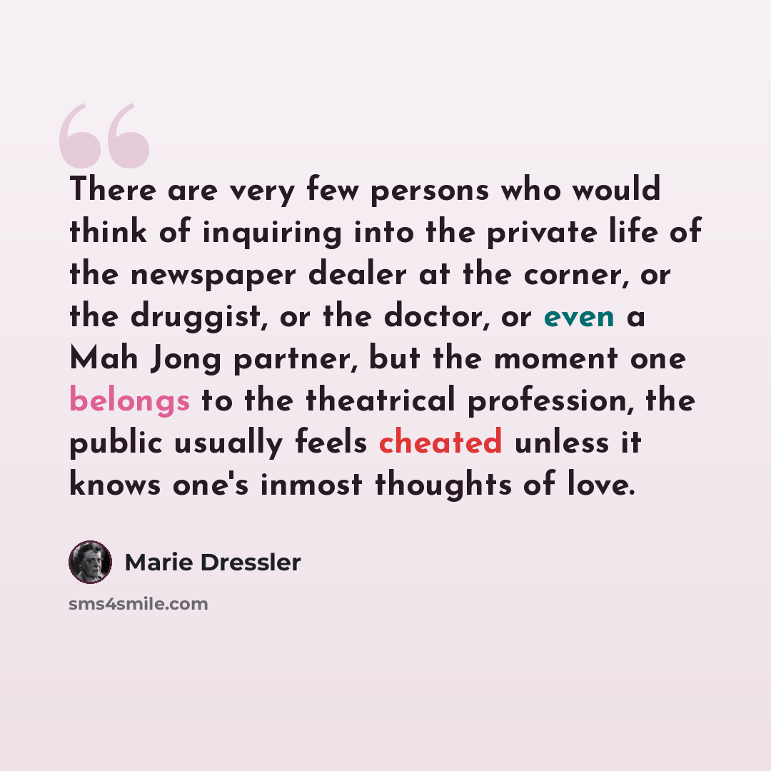 “There are very few persons who would think of inquiring into the private life of the newspaper dealer at the corner, or the druggist, or the doctor, or even a Mah Jong partner, but the moment one belongs to the theatrical profession, the public usually feels cheated unless it knows one's inmost…” quote by Marie Dressler