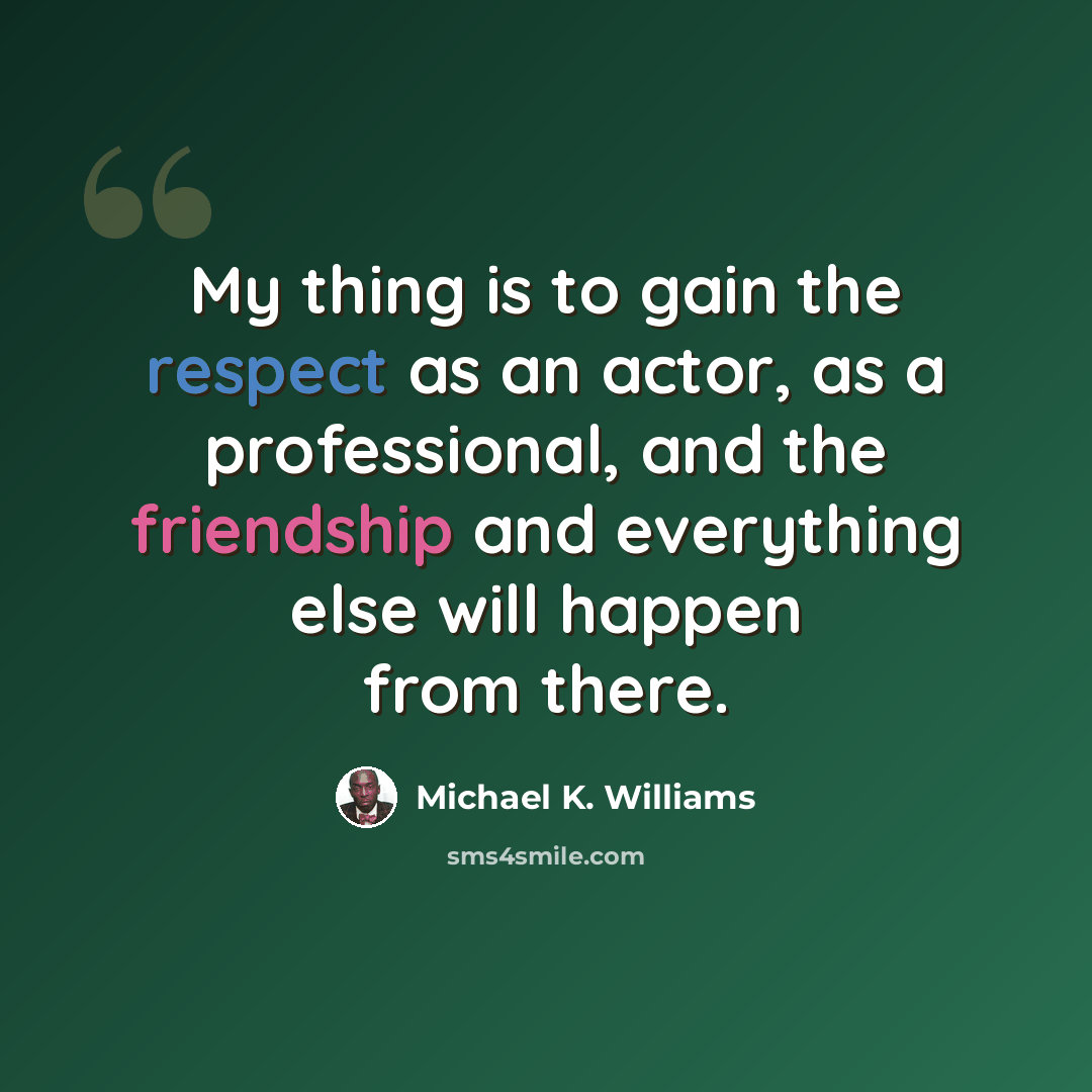 “My thing is to gain the respect as an actor, as a professional, and the friendship and everything else will happen from there.” quote by Michael K. Williams