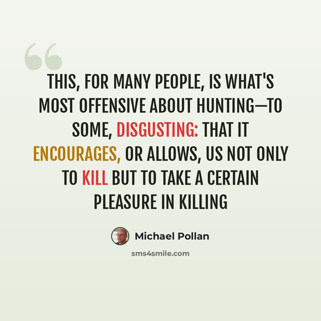 “This, for many people, is what's most offensive about hunting—to some, disgusting: that it encourages, or allows, us not only to kill but to take a certain pleasure in killing” quote by Michael Pollan