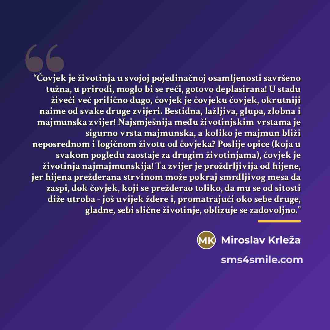 “Čovjek je životinja u svojoj pojedinačnoj osamljenosti savršeno tužna, u prirodi, moglo bi se reći, gotovo deplasirana! U stadu živeći već prilično dugo, čovjek je čovjeku čovjek, okrutniji naime od svake druge zvijeri. Bestidna, lažljiva, glupa, zlobna i majmunska zvijer! Najsmješnija među…” quote by Miroslav Krleža