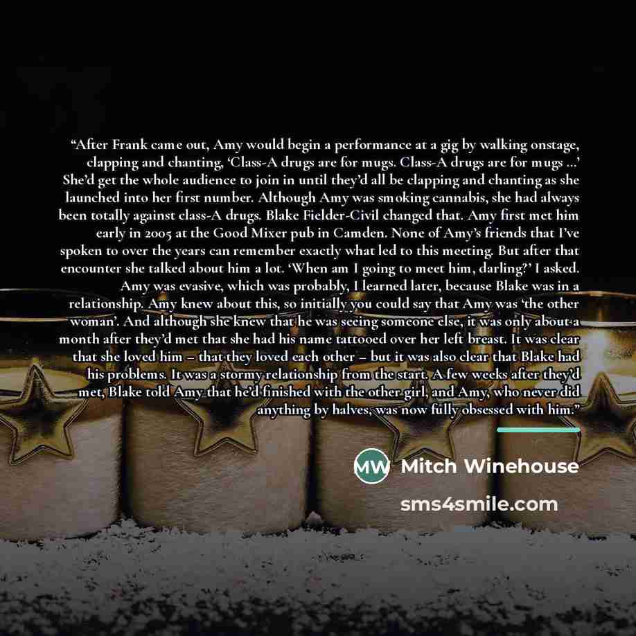 “After Frank came out, Amy would begin a performance at a gig by walking onstage, clapping and chanting, ‘Class-A drugs are for mugs. Class-A drugs are for mugs …’ She’d get the whole audience to join in until they’d all be clapping and chanting as she launched into her first number. Although Amy…” quote by Mitch Winehouse
