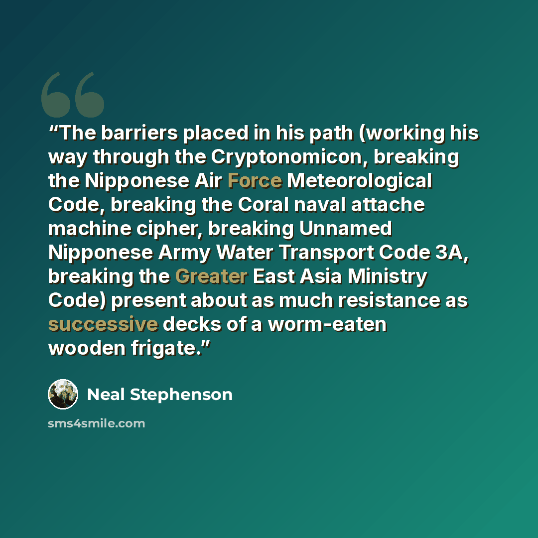 “The barriers placed in his path (working his way through the Cryptonomicon, breaking the Nipponese Air Force Meteorological Code, breaking the Coral naval attache machine cipher, breaking Unnamed Nipponese Army Water Transport Code 3A, breaking the Greater East Asia Ministry Code) present about as…” quote by Neal Stephenson
