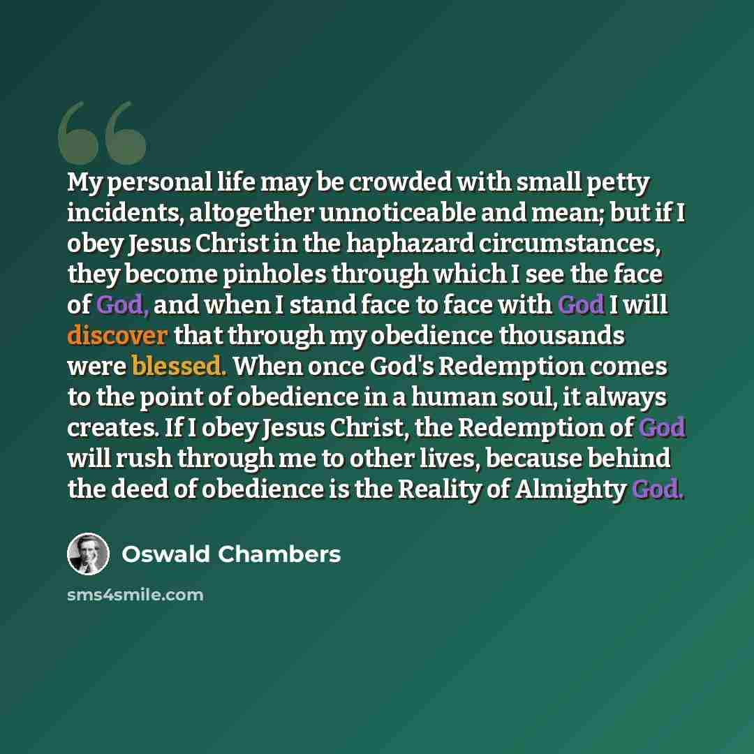 “My personal life may be crowded with small petty incidents, altogether unnoticeable and mean; but if I obey Jesus Christ in the haphazard circumstances, they become pinholes through which I see the face of God, and when I stand face to face with God I will discover that through my obedience…” quote by Oswald Chambers
