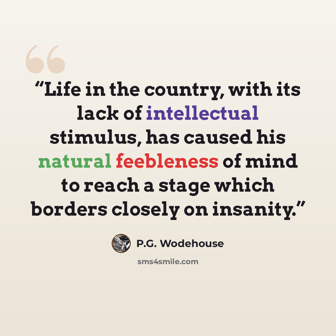 “Life in the country, with its lack of intellectual stimulus, has caused his natural feebleness of mind to reach a stage which borders closely on insanity.” quote by P.G. Wodehouse