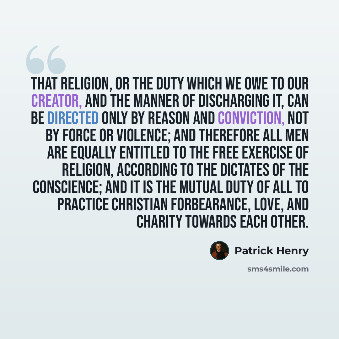“That religion, or the duty which we owe to our Creator, and the manner of discharging it, can be directed only by reason and conviction, not by force or violence; and therefore all men are equally entitled to the free exercise of religion, according to the dictates of the conscience; and it is the…” quote by Patrick Henry