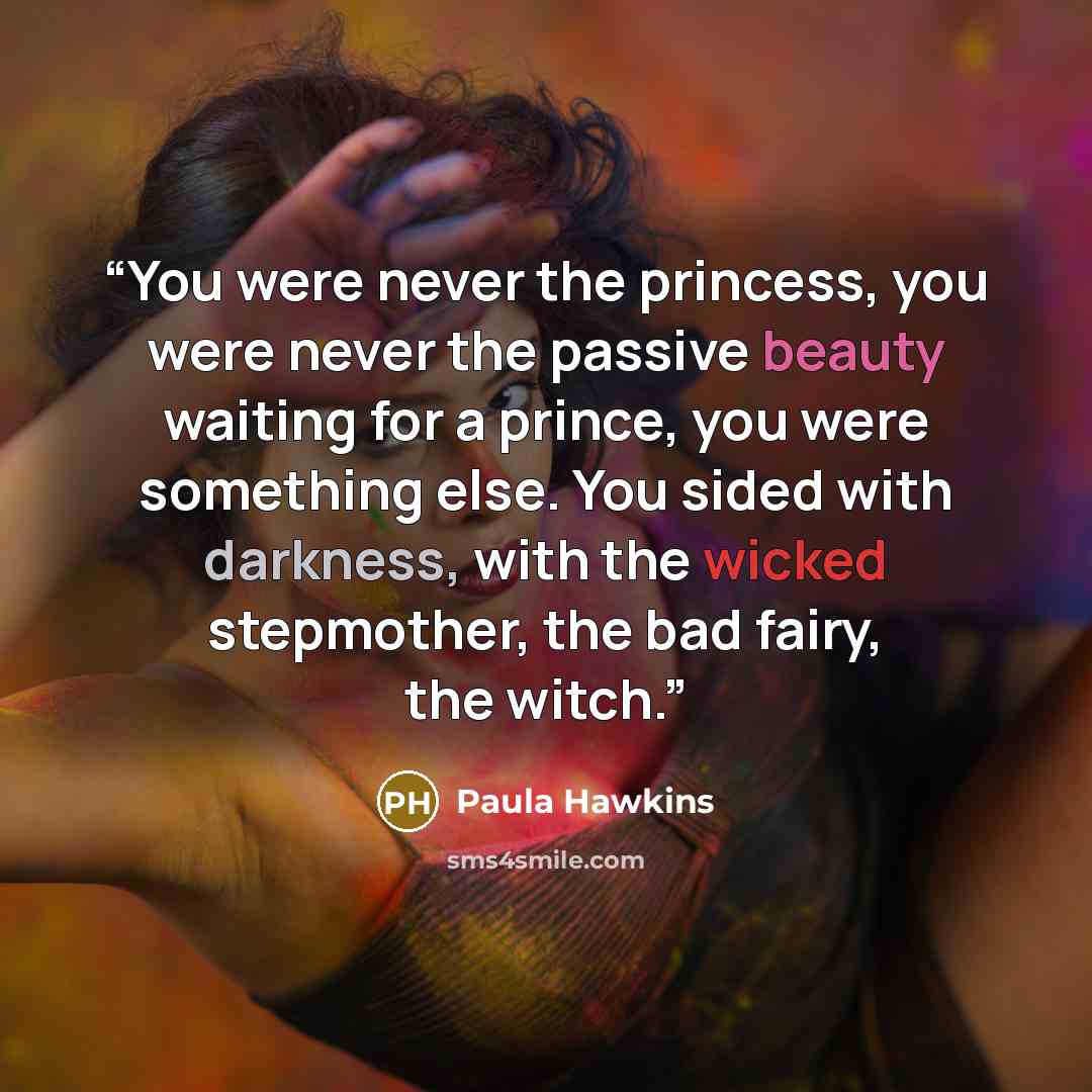 “You were never the princess, you were never the passive beauty waiting for a prince, you were something else. You sided with darkness, with the wicked stepmother, the bad fairy, the witch.” quote by Paula Hawkins