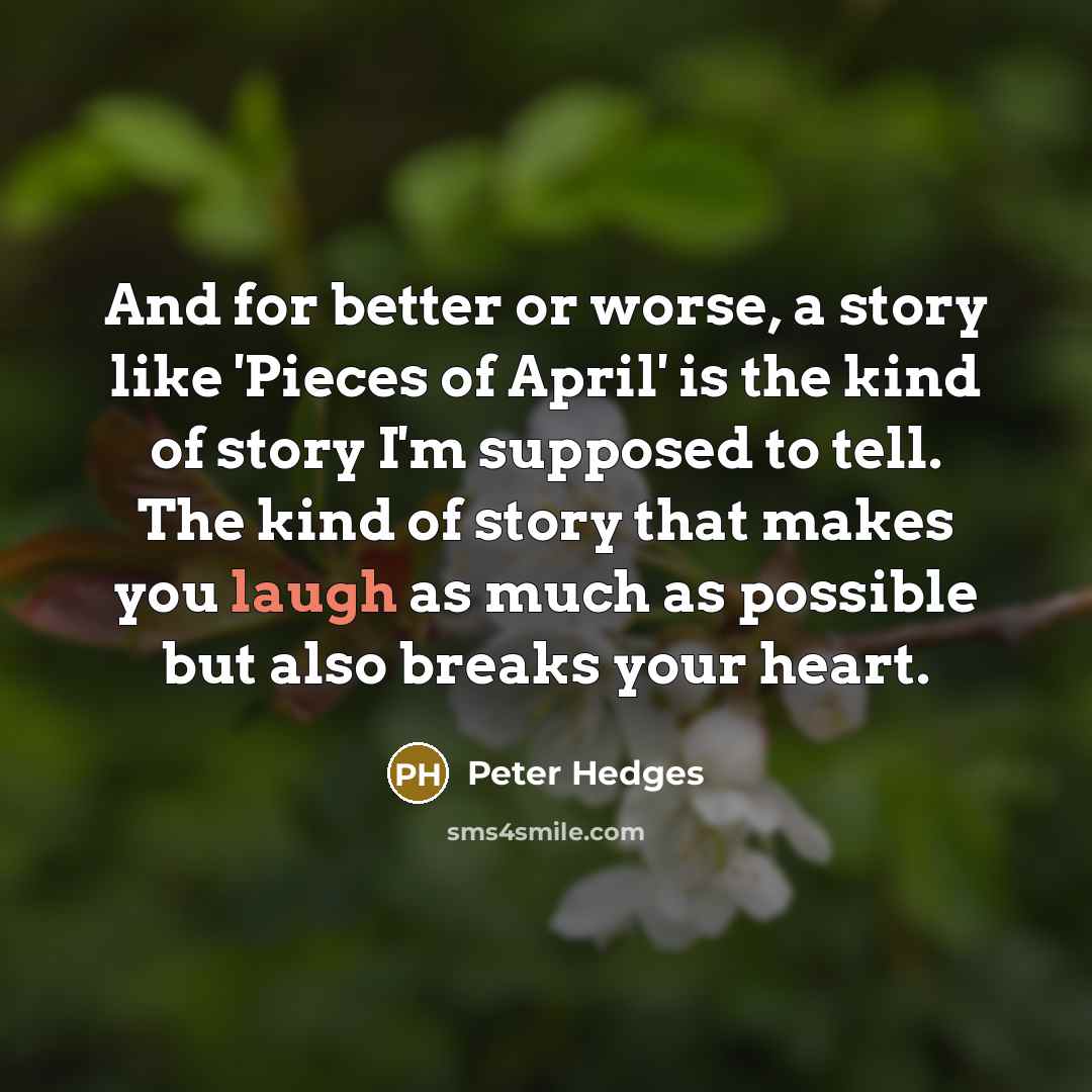 “And for better or worse, a story like 'Pieces of April' is the kind of story I'm supposed to tell. The kind of story that makes you laugh as much as possible but also breaks your heart.” quote by Peter Hedges