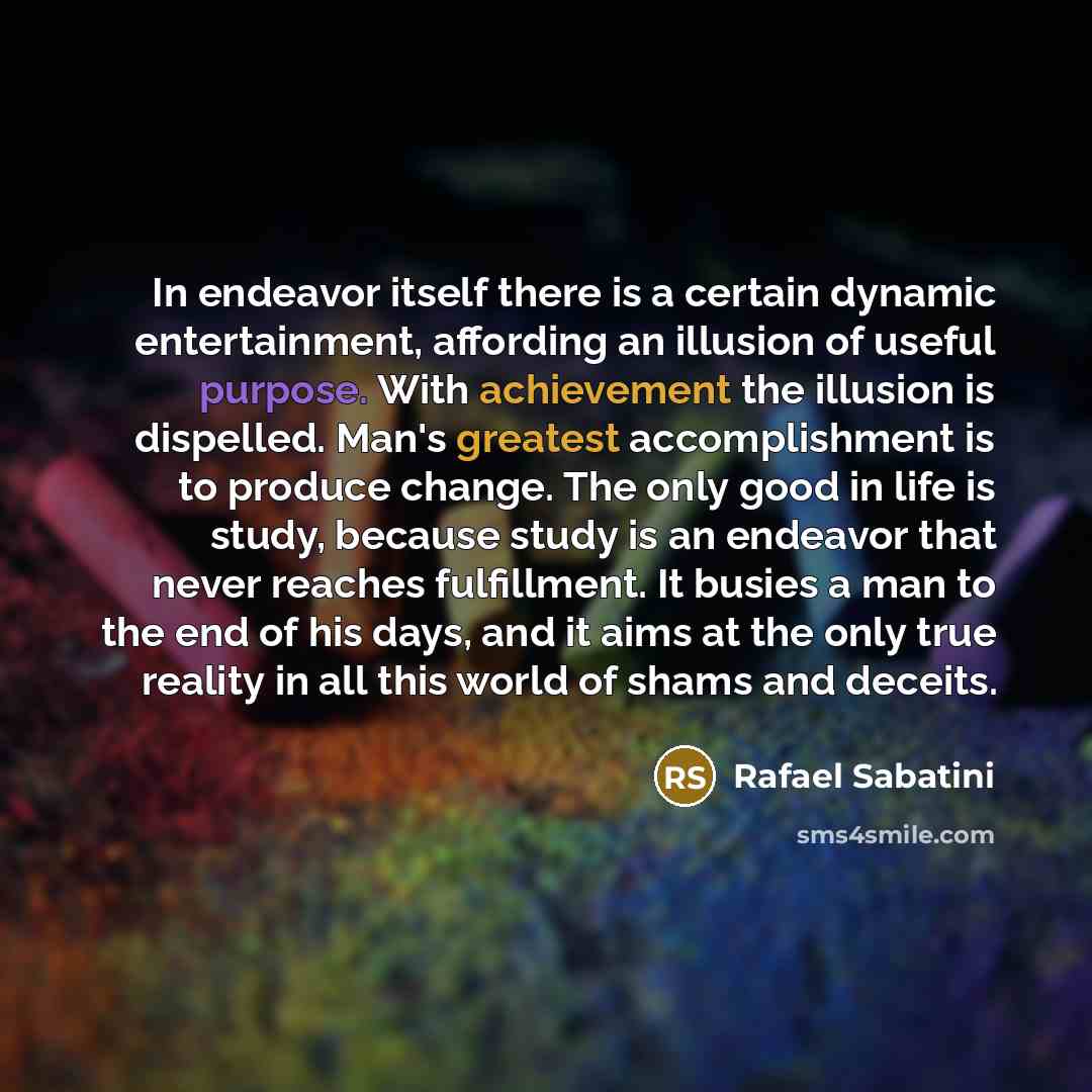 “In endeavor itself there is a certain dynamic entertainment, affording an illusion of useful purpose. With achievement the illusion is dispelled. Man's greatest accomplishment is to produce change. The only good in life is study, because study is an endeavor that never reaches fulfillment. It…” quote by Rafael Sabatini