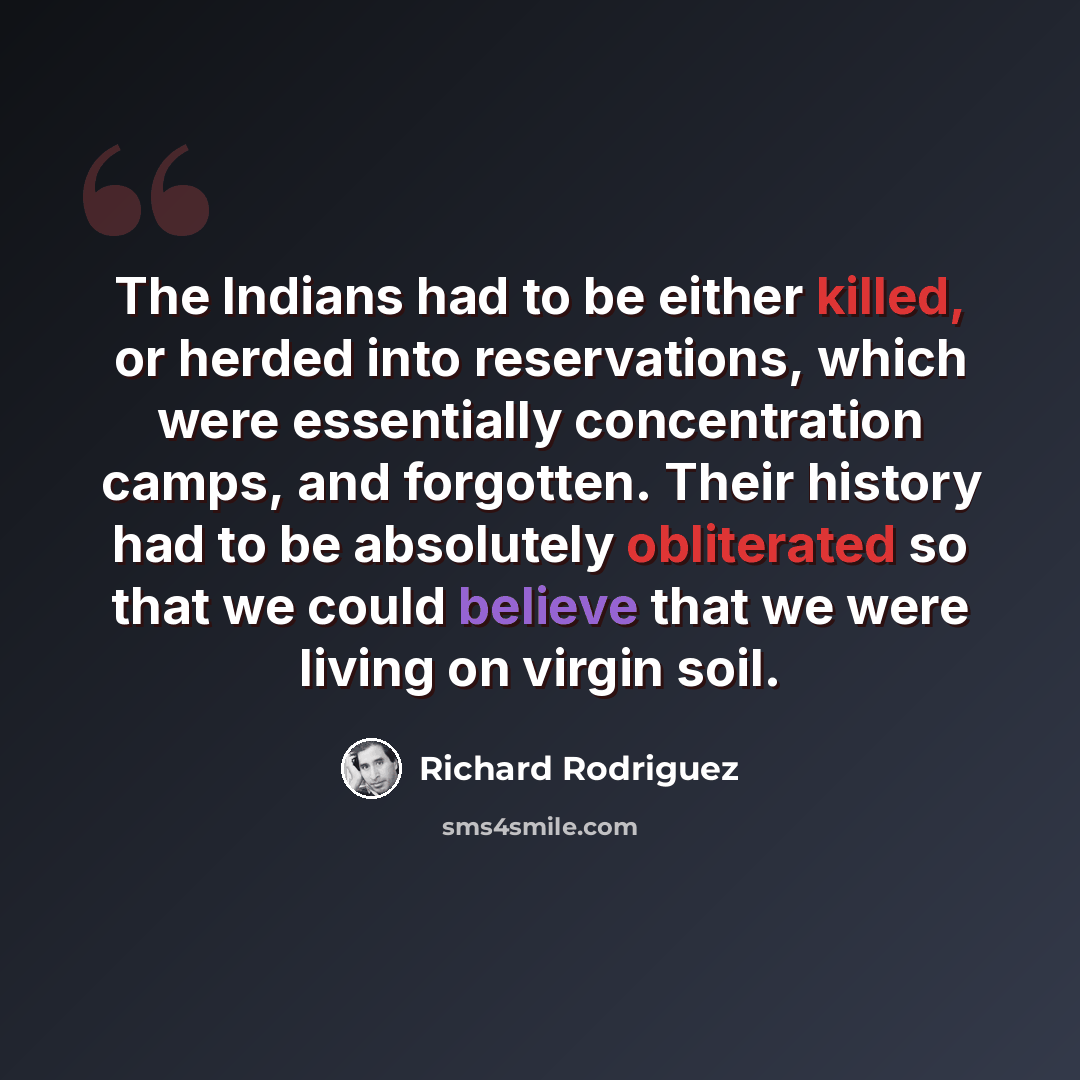 “The Indians had to be either killed, or herded into reservations, which were essentially concentration camps, and forgotten. Their history had to be absolutely obliterated so that we could believe that we were living on virgin soil.” quote by Richard Rodriguez