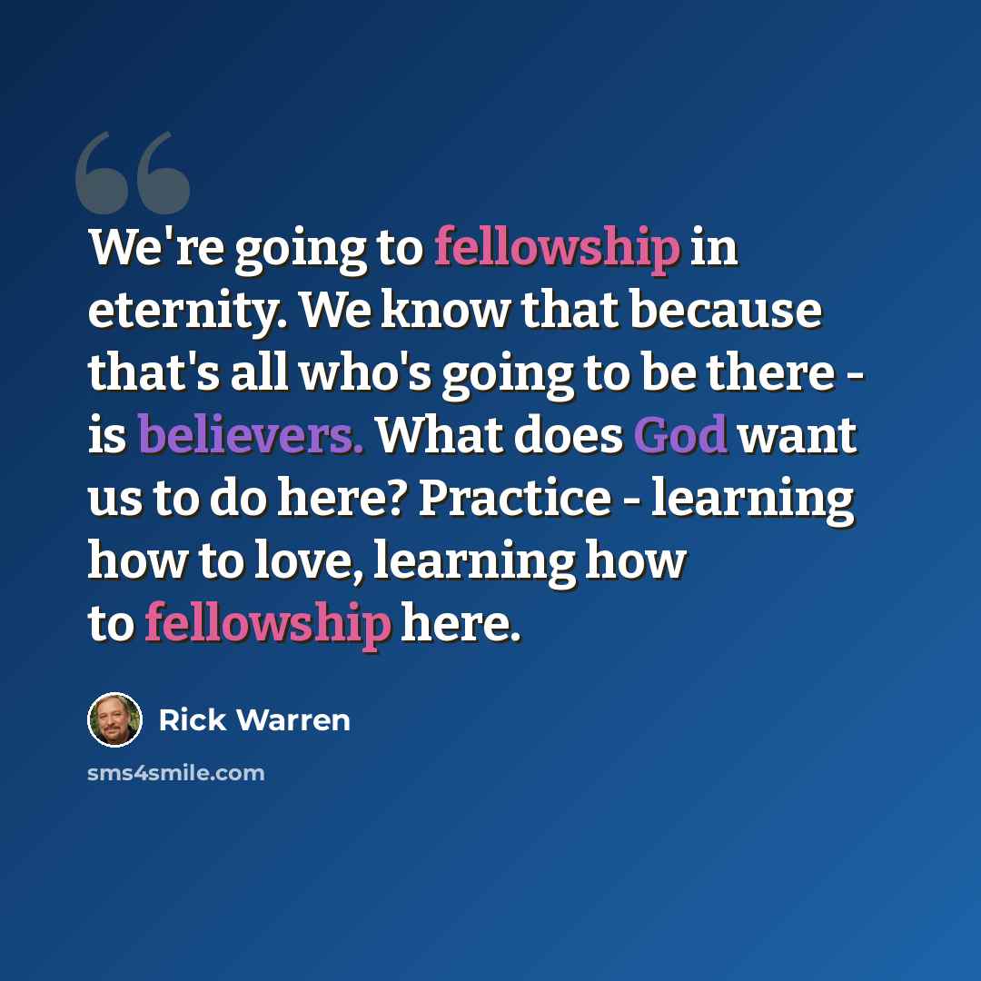 “We're going to fellowship in eternity. We know that because that's all who's going to be there - is believers. What does God want us to do here? Practice - learning how to love, learning how to fellowship here.” quote by Rick Warren