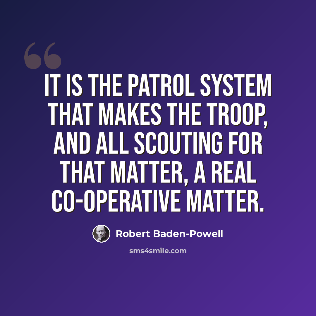 “It is the Patrol System that makes the Troop, and all Scouting for that matter, a real co-operative matter.” quote by Robert Baden-Powell