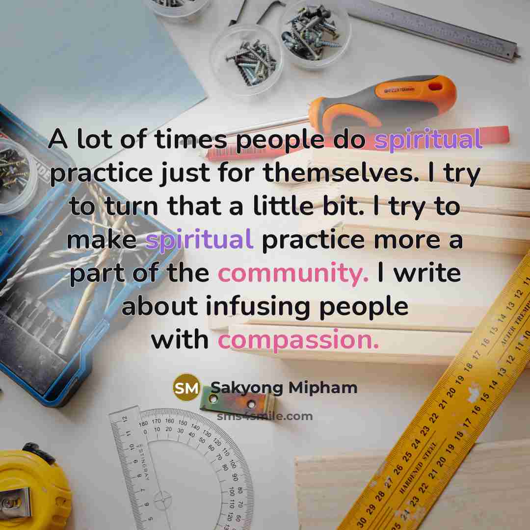 “A lot of times people do spiritual practice just for themselves. I try to turn that a little bit. I try to make spiritual practice more a part of the community. I write about infusing people with compassion.” quote by Sakyong Mipham