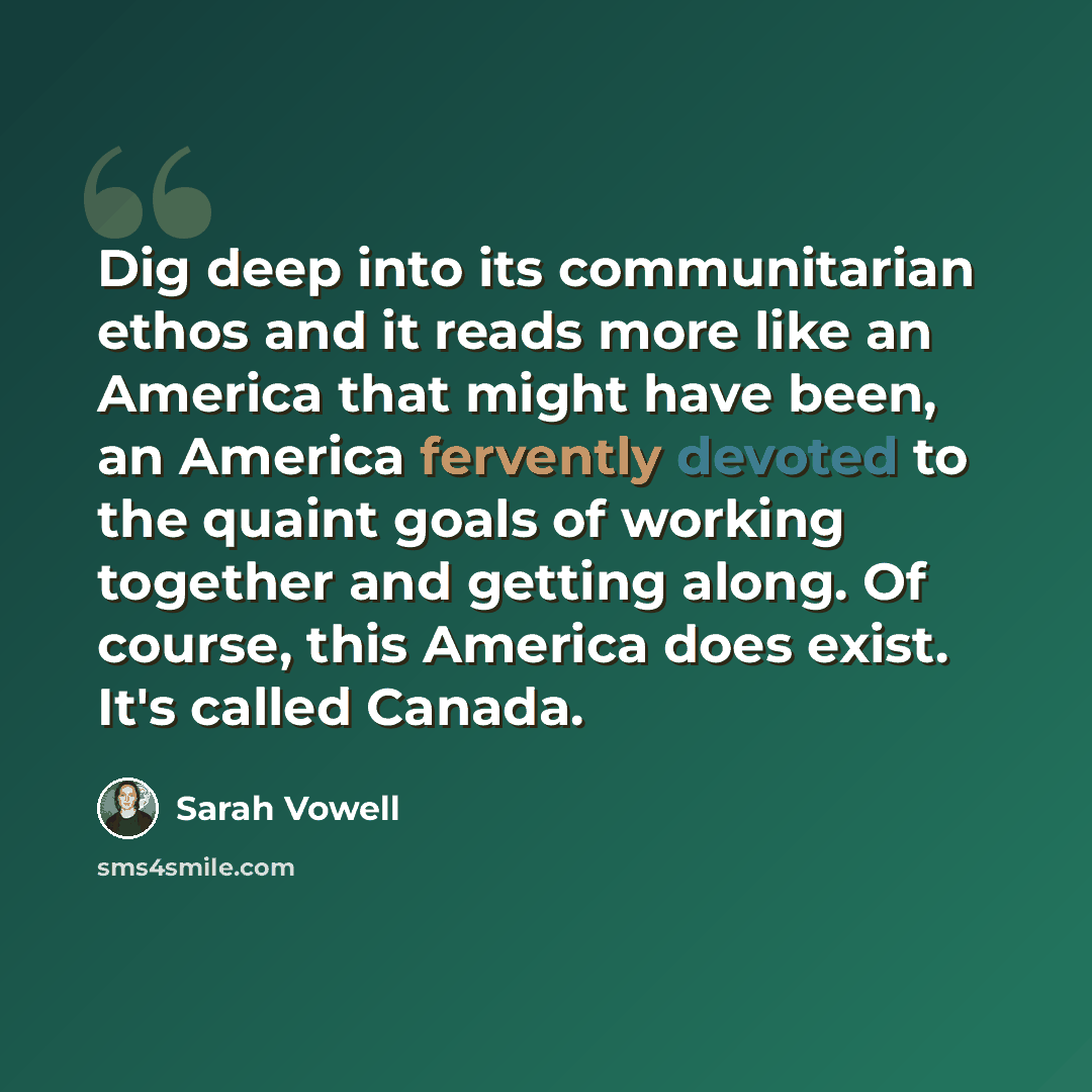 “Dig deep into its communitarian ethos and it reads more like an America that might have been, an America fervently devoted to the quaint goals of working together and getting along. Of course, this America does exist. It's called Canada.” quote by Sarah Vowell