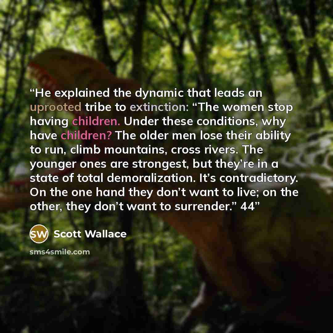 “He explained the dynamic that leads an uprooted tribe to extinction: “The women stop having children. Under these conditions, why have children? The older men lose their ability to run, climb mountains, cross rivers. The younger ones are strongest, but they’re in a state of total demoralization…” quote by Scott Wallace