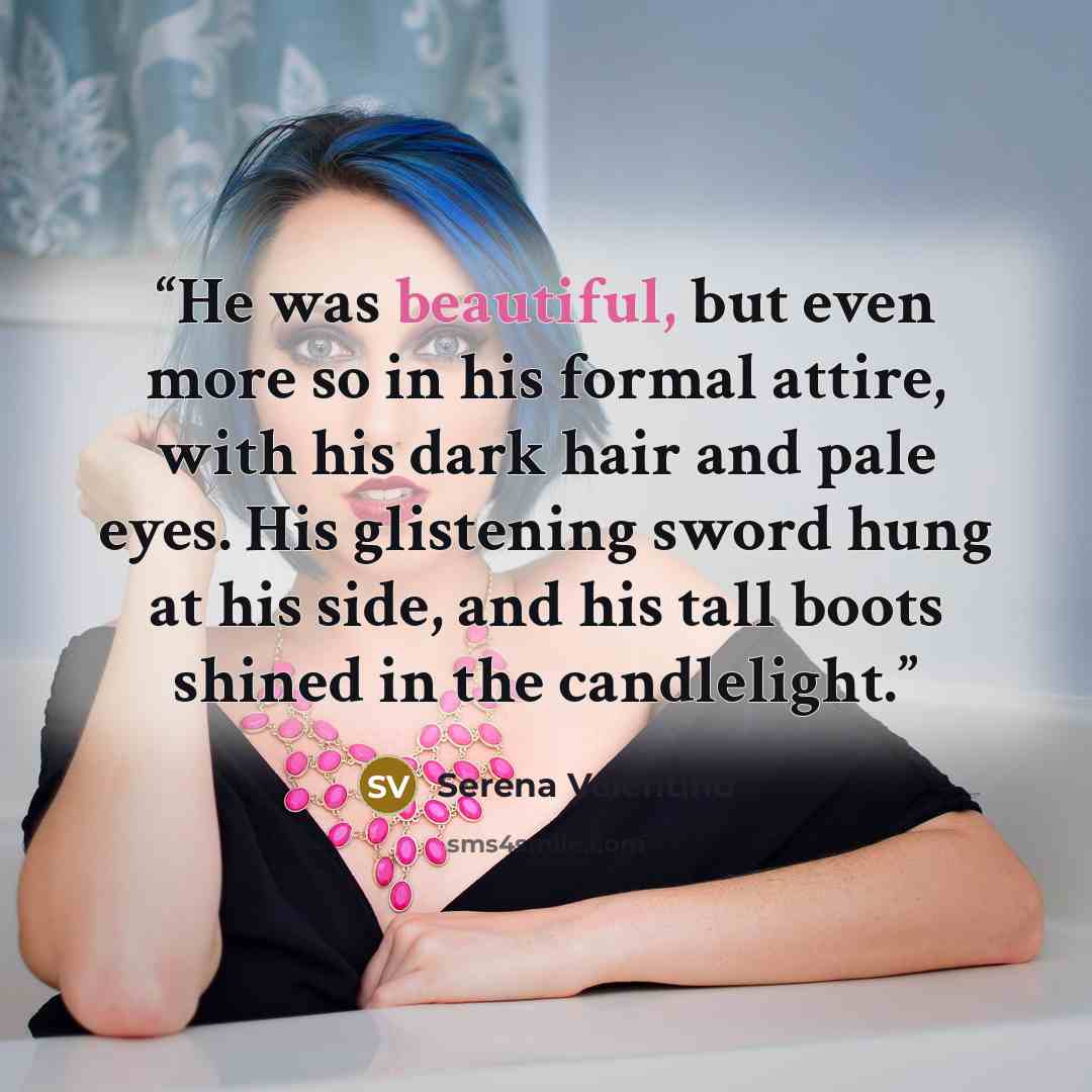 “He was beautiful, but even more so in his formal attire, with his dark hair and pale eyes. His glistening sword hung at his side, and his tall boots shined in the candlelight.” quote by Serena Valentino
