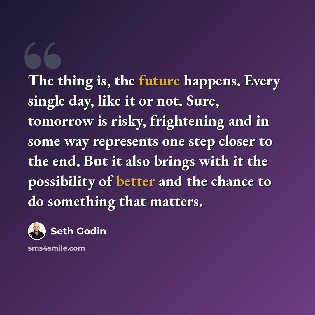 “The thing is, the future happens. Every single day, like it or not. Sure, tomorrow is risky, frightening and in some way represents one step closer to the end. But it also brings with it the possibility of better and the chance to do something that matters.” quote by Seth Godin