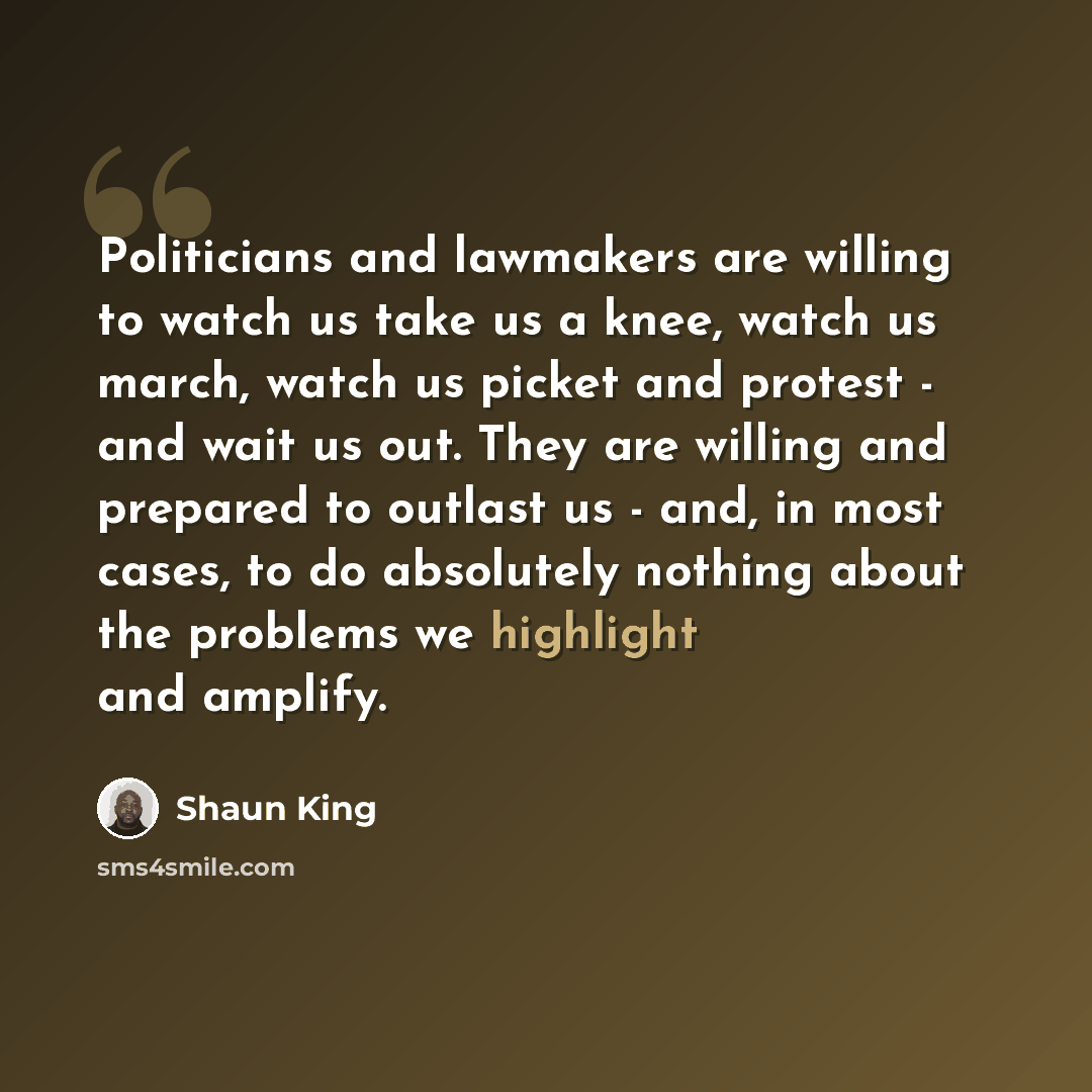 “Politicians and lawmakers are willing to watch us take us a knee, watch us march, watch us picket and protest - and wait us out. They are willing and prepared to outlast us - and, in most cases, to do absolutely nothing about the problems we highlight and amplify.” quote by Shaun King