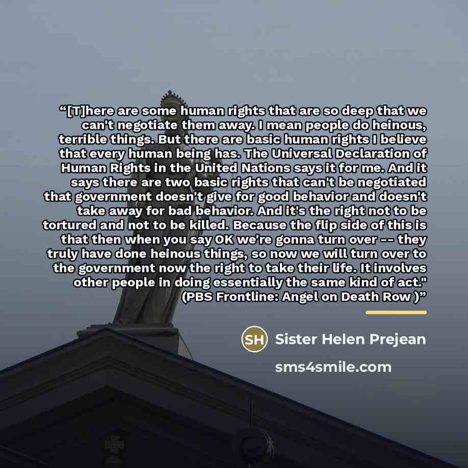“[T]here are some human rights that are so deep that we can't negotiate them away. I mean people do heinous, terrible things. But there are basic human rights I believe that every human being has. The Universal Declaration of Human Rights in the United Nations says it for me. And it says there are…” quote by Sister Helen Prejean