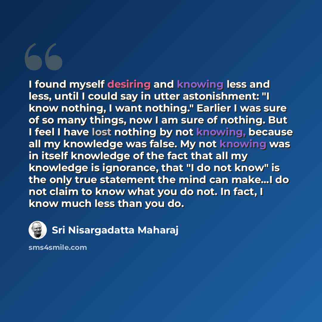“I found myself desiring and knowing less and less, until I could say in utter astonishment: "I know nothing, I want nothing." Earlier I was sure of so many things, now I am sure of nothing. But I feel I have lost nothing by not knowing, because all my knowledge was false. My not knowing was in…” quote by Sri Nisargadatta Maharaj