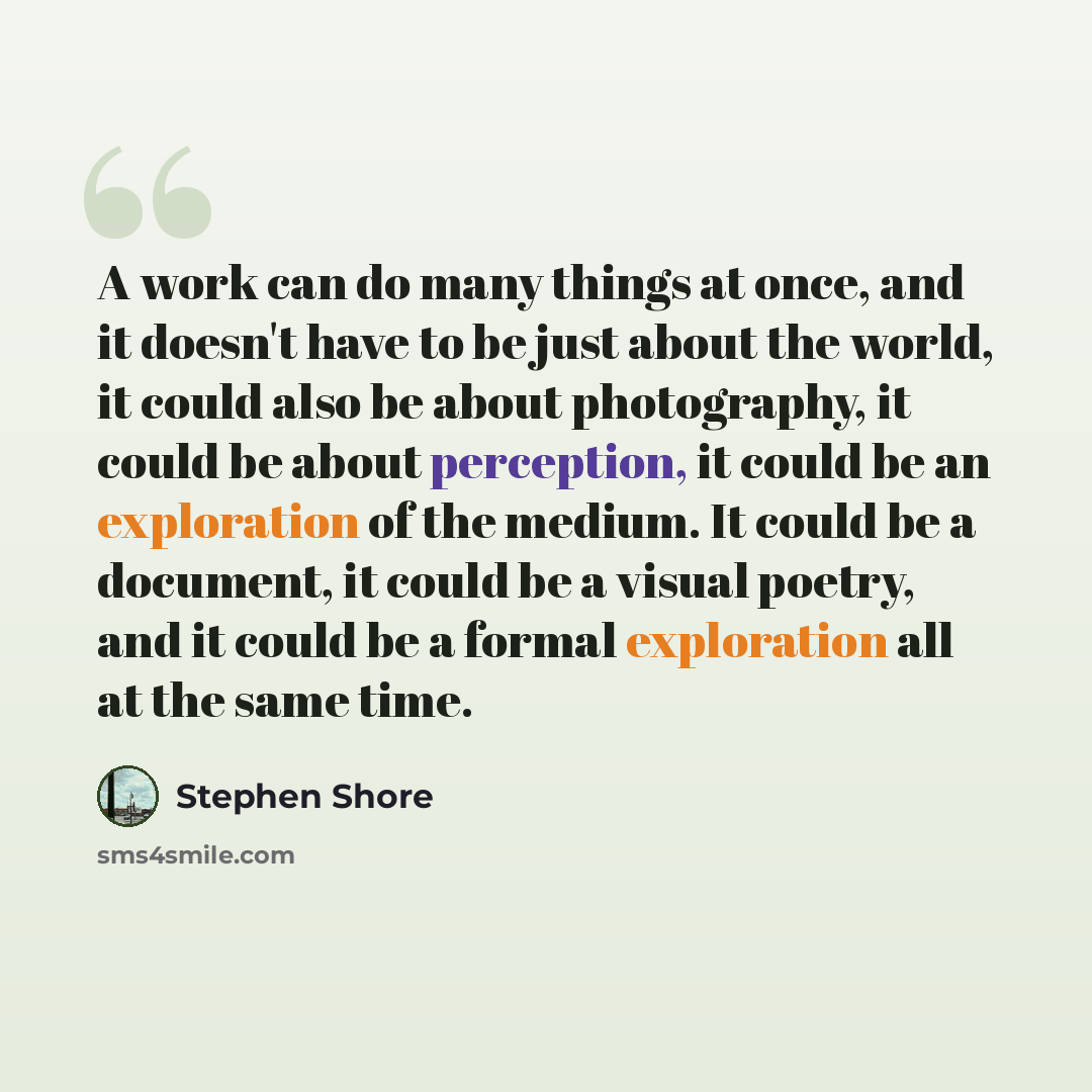 “A work can do many things at once, and it doesn't have to be just about the world, it could also be about photography, it could be about perception, it could be an exploration of the medium. It could be a document, it could be a visual poetry, and it could be a formal exploration all at the same…” quote by Stephen Shore