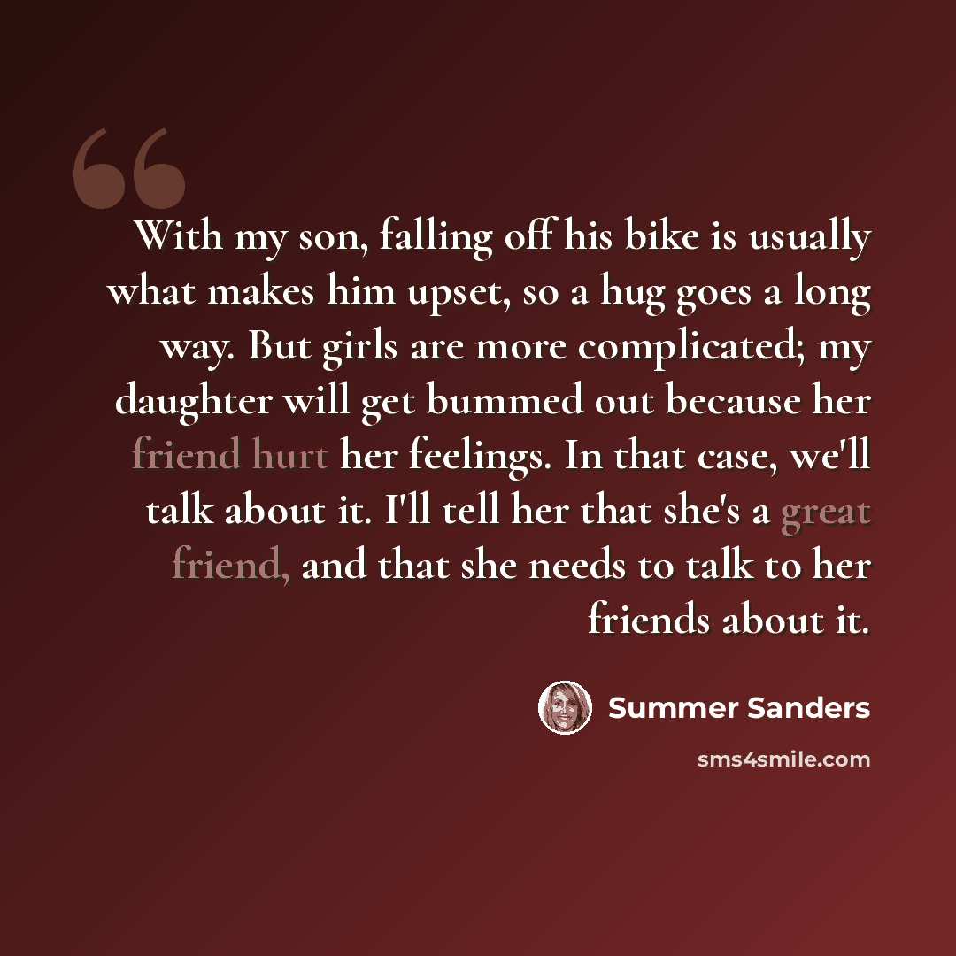 “With my son, falling off his bike is usually what makes him upset, so a hug goes a long way. But girls are more complicated; my daughter will get bummed out because her friend hurt her feelings. In that case, we'll talk about it. I'll tell her that she's a great friend, and that she needs to talk…” quote by Summer Sanders