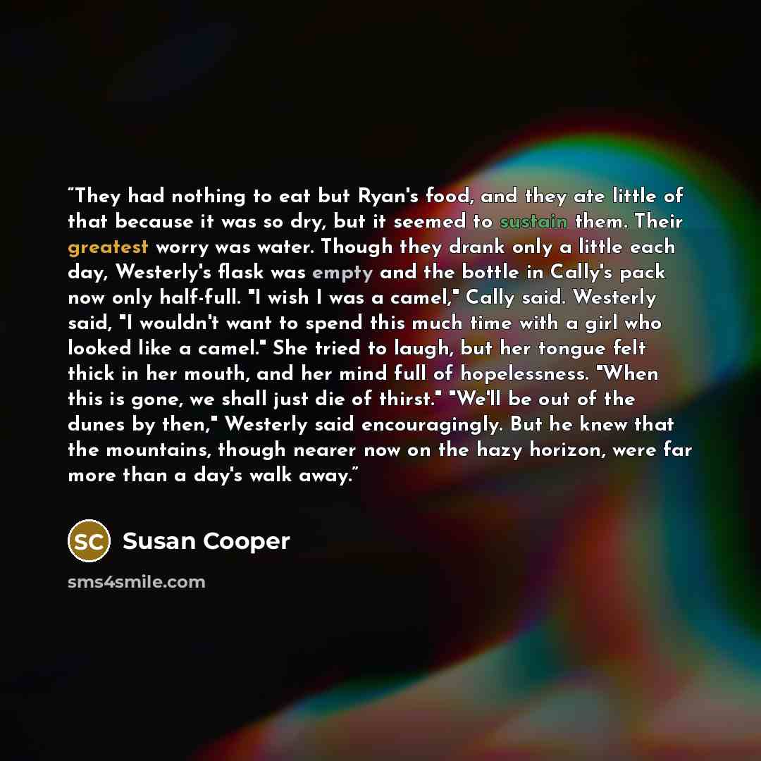 “They had nothing to eat but Ryan's food, and they ate little of that because it was so dry, but it seemed to sustain them. Their greatest worry was water. Though they drank only a little each day, Westerly's flask was empty and the bottle in Cally's pack now only half-full. "I wish I was a camel,"…” quote by Susan Cooper