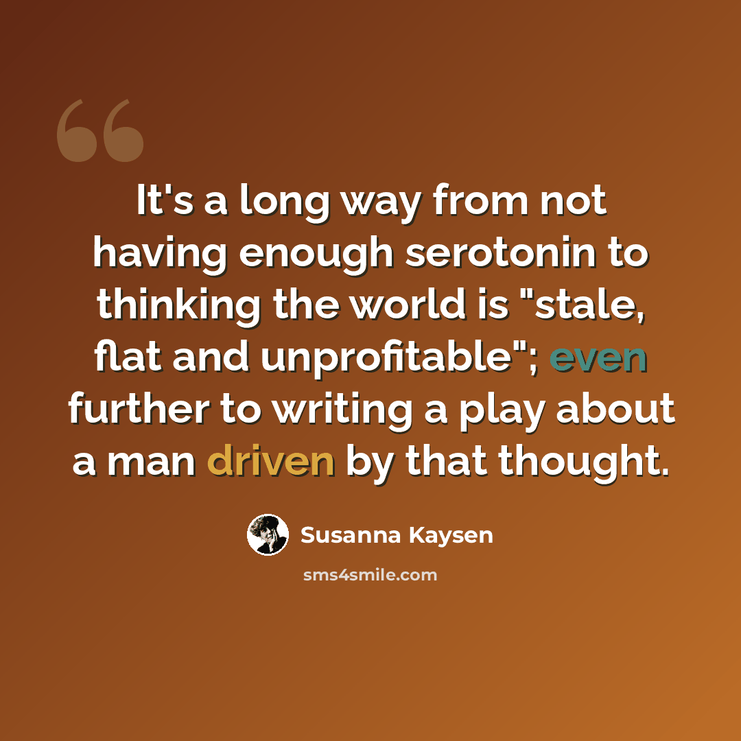 “It's a long way from not having enough serotonin to thinking the world is "stale, flat and unprofitable"; even further to writing a play about a man driven by that thought.” quote by Susanna Kaysen