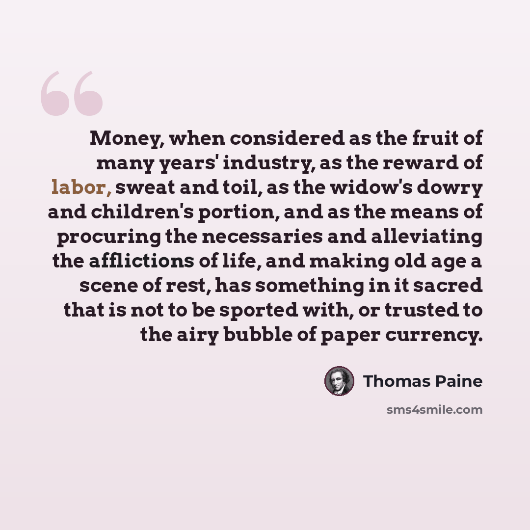 “Money, when considered as the fruit of many years' industry, as the reward of labor, sweat and toil, as the widow's dowry and children's portion, and as the means of procuring the necessaries and alleviating the afflictions of life, and making old age a scene of rest, has something in it sacred…” quote by Thomas Paine