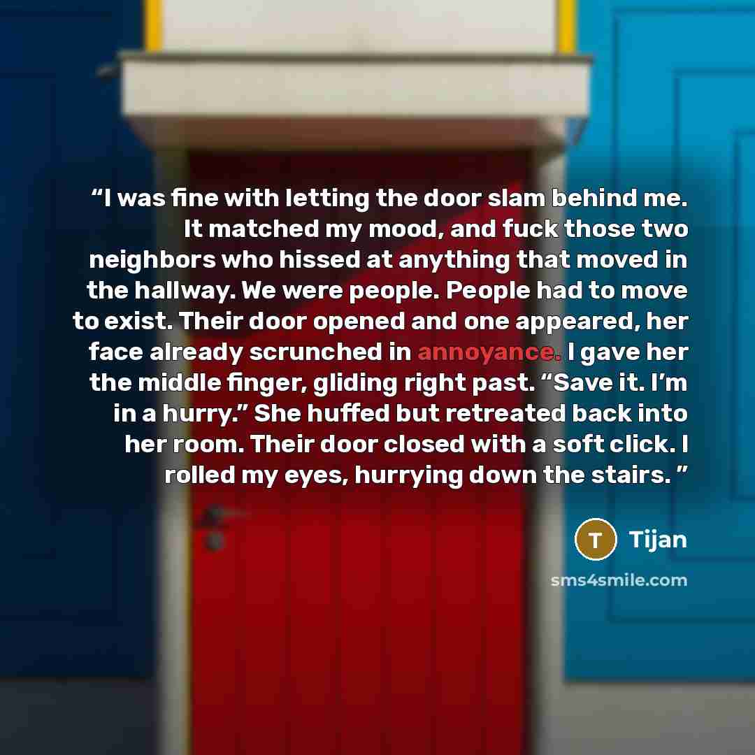 “I was fine with letting the door slam behind me. It matched my mood, and fuck those two neighbors who hissed at anything that moved in the hallway. We were people. People had to move to exist. Their door opened and one appeared, her face already scrunched in annoyance. I gave her the middle…” quote by Tijan