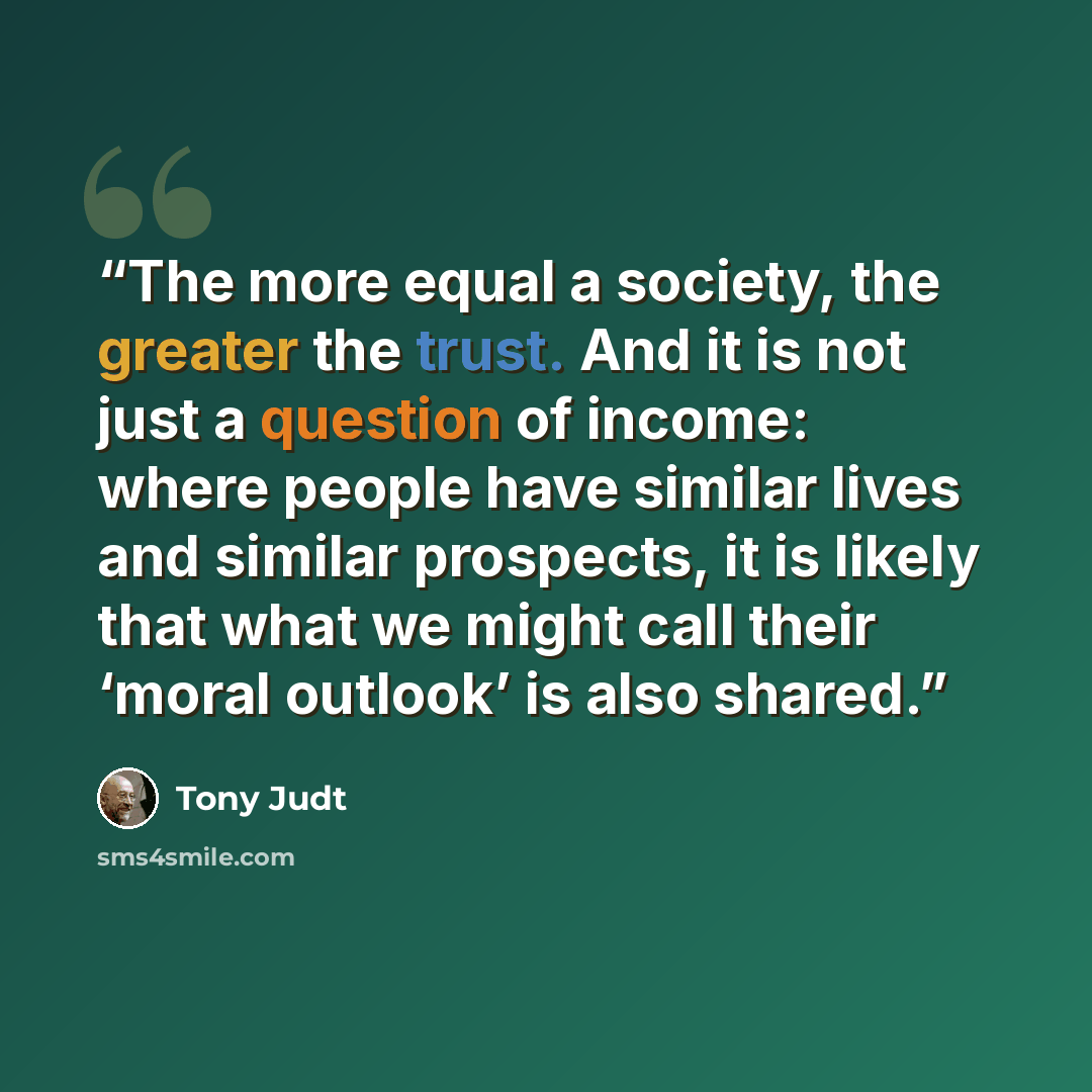 “The more equal a society, the greater the trust. And it is not just a question of income: where people have similar lives and similar prospects, it is likely that what we might call their ‘moral outlook’ is also shared.” quote by Tony Judt