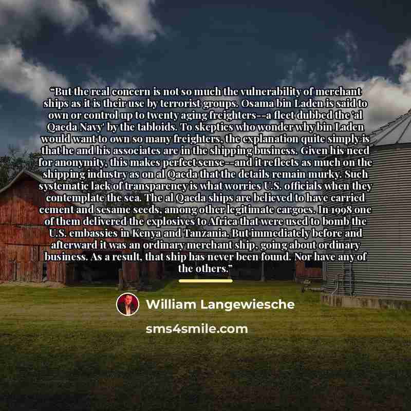 “But the real concern is not so much the vulnerability of merchant ships as it is their use by terrorist groups. Osama bin Laden is said to own or control up to twenty aging freighters--a fleet dubbed the 'al Qaeda Navy' by the tabloids. To skeptics who wonder why bin Laden would want to own so…” quote by William Langewiesche