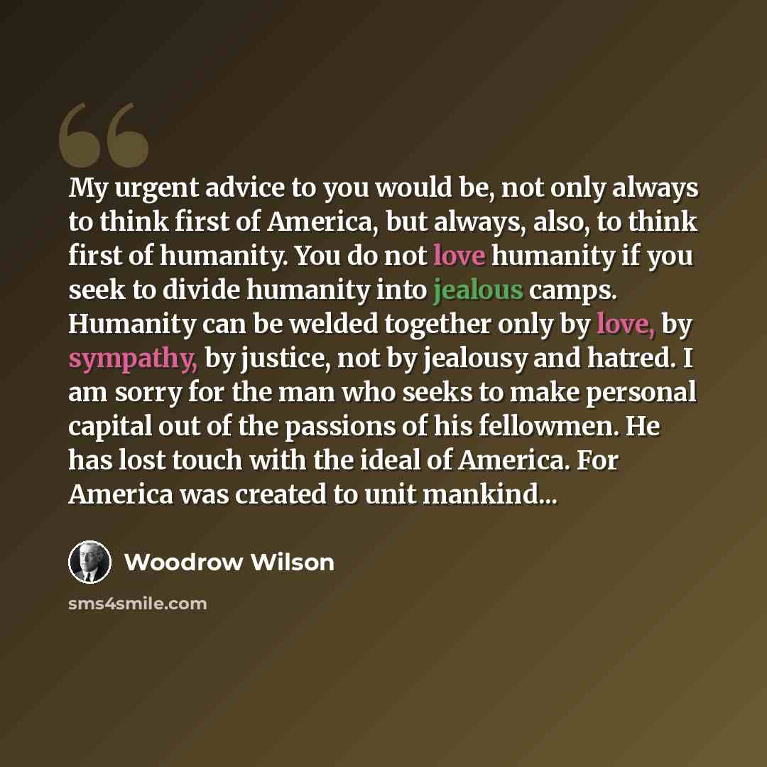 “My urgent advice to you would be, not only always to think first of America, but always, also, to think first of humanity. You do not love humanity if you seek to divide humanity into jealous camps. Humanity can be welded together only by love, by sympathy, by justice, not by jealousy and hatred…” quote by Woodrow Wilson