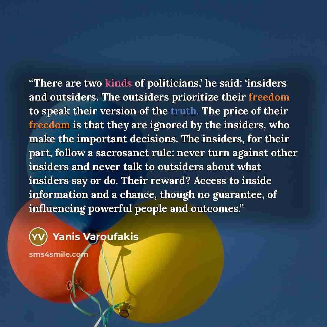 “There are two kinds of politicians,’ he said: ‘insiders and outsiders. The outsiders prioritize their freedom to speak their version of the truth. The price of their freedom is that they are ignored by the insiders, who make the important decisions. The insiders, for their part, follow a…” quote by Yanis Varoufakis