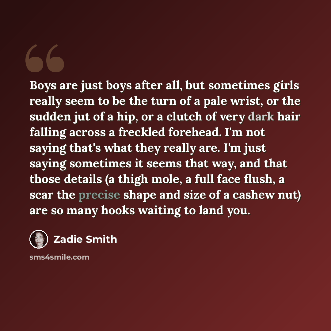 “Boys are just boys after all, but sometimes girls really seem to be the turn of a pale wrist, or the sudden jut of a hip, or a clutch of very dark hair falling across a freckled forehead. I'm not saying that's what they really are. I'm just saying sometimes it seems that way, and that those…” quote by Zadie Smith