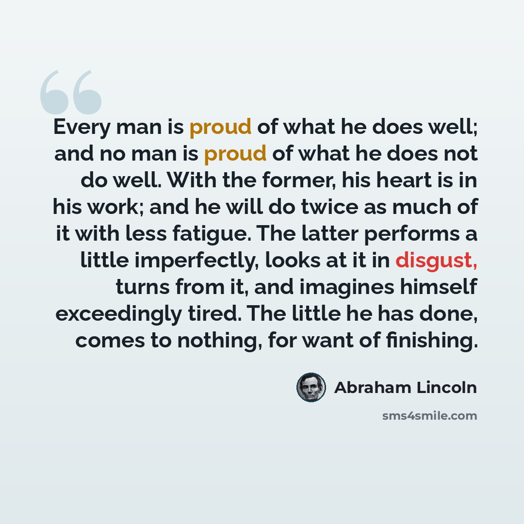 “Every man is proud of what he does well; and no man is proud of what he does not do well. With the former, his heart is in his work; and he will do twice as much of it with less fatigue. The latter performs a little imperfectly, looks at it in disgust, turns from it, and imagines himself…” quote by Abraham Lincoln