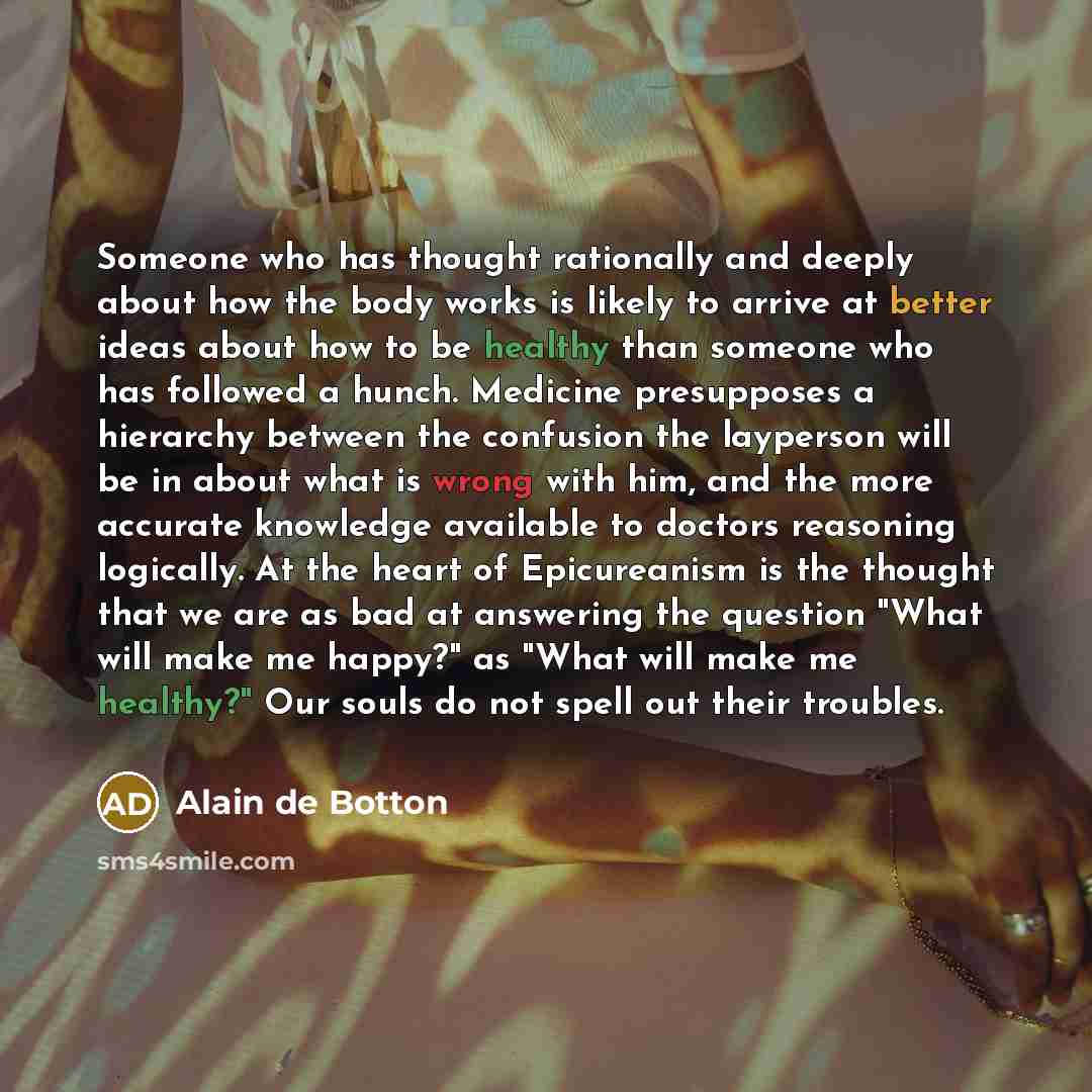 “Someone who has thought rationally and deeply about how the body works is likely to arrive at better ideas about how to be healthy than someone who has followed a hunch. Medicine presupposes a hierarchy between the confusion the layperson will be in about what is wrong with him, and the more…” quote by Alain de Botton