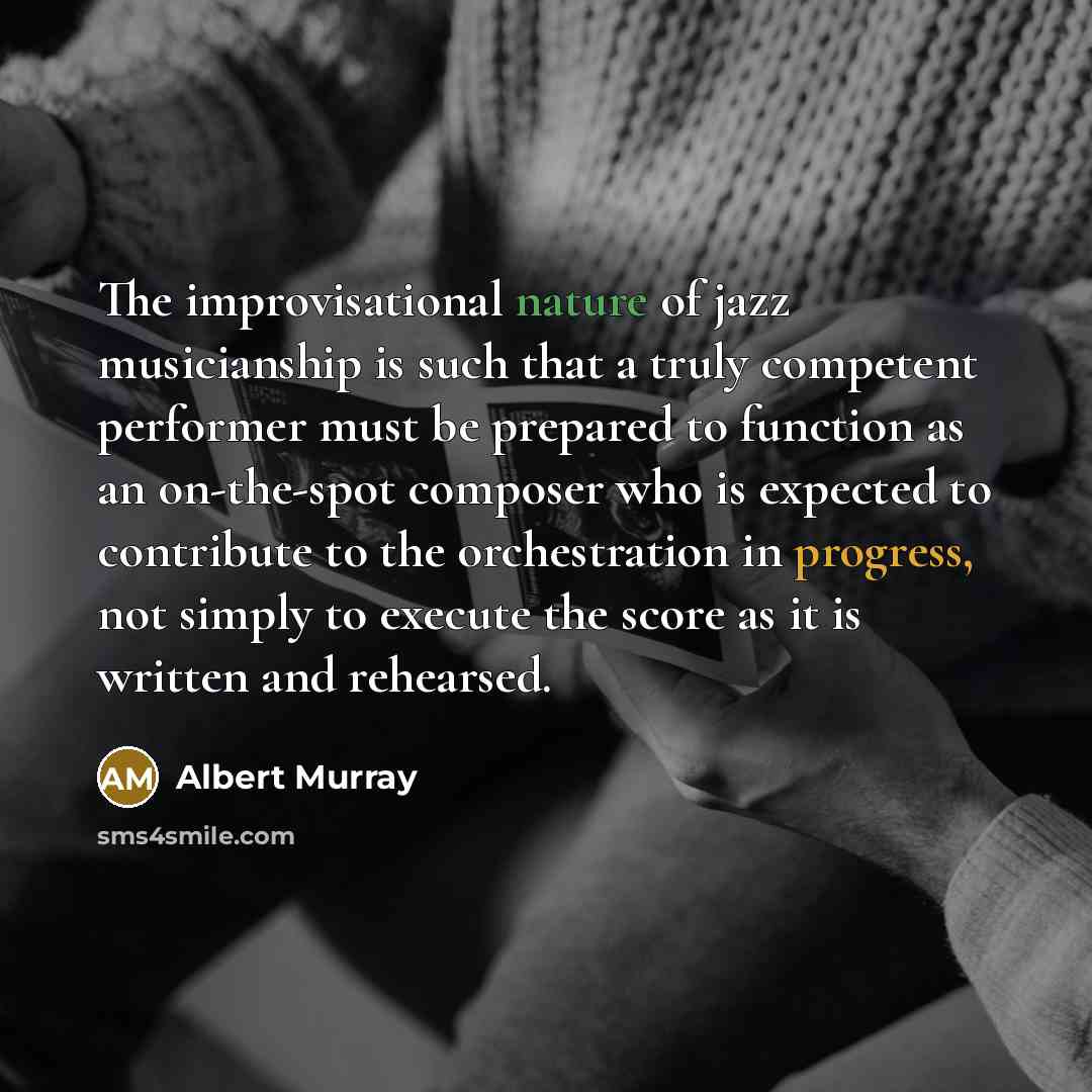 “The improvisational nature of jazz musicianship is such that a truly competent performer must be prepared to function as an on-the-spot composer who is expected to contribute to the orchestration in progress, not simply to execute the score as it is written and rehearsed.” quote by Albert Murray