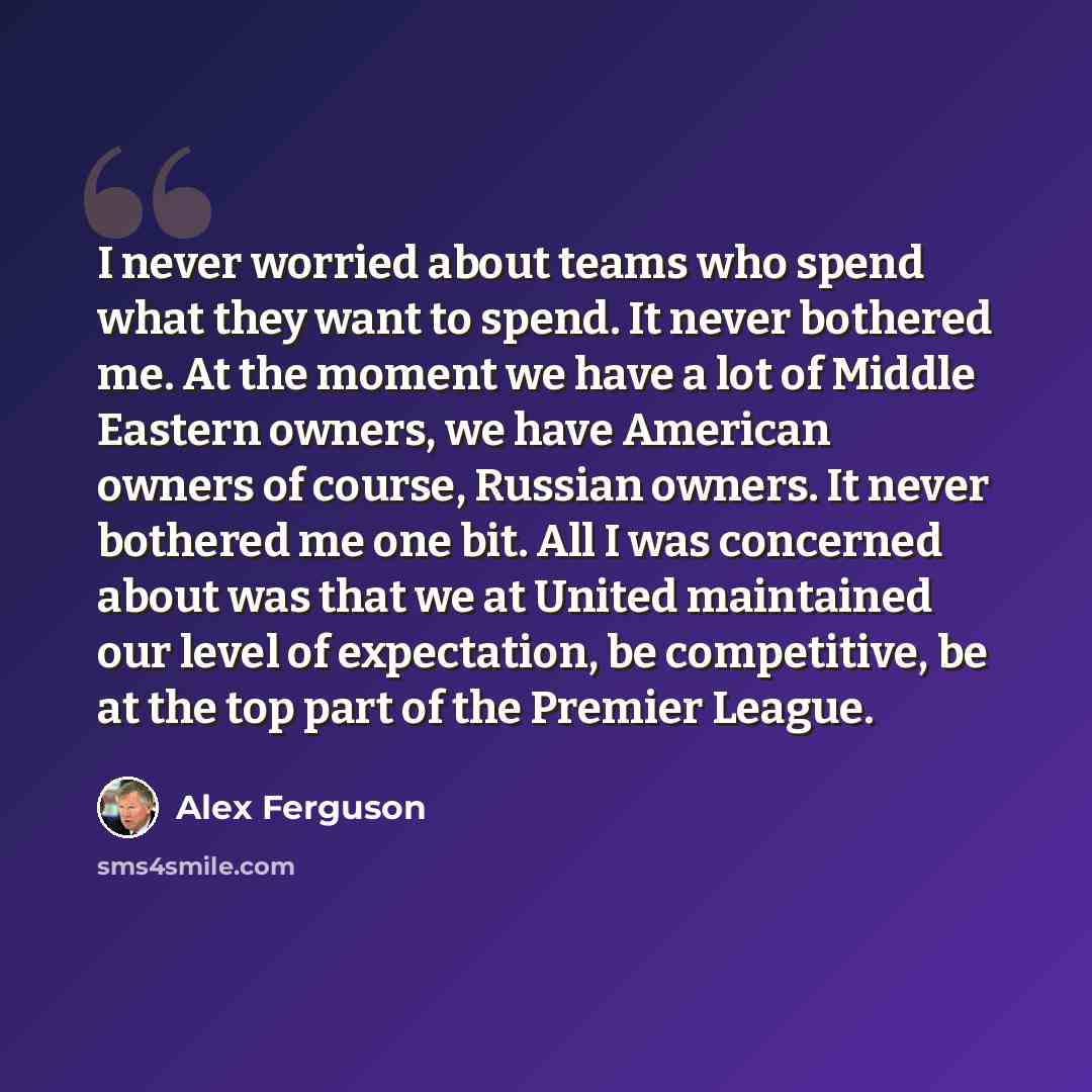 “I never worried about teams who spend what they want to spend. It never bothered me. At the moment we have a lot of Middle Eastern owners, we have American owners of course, Russian owners. It never bothered me one bit. All I was concerned about was that we at United maintained our level of…” quote by Alex Ferguson