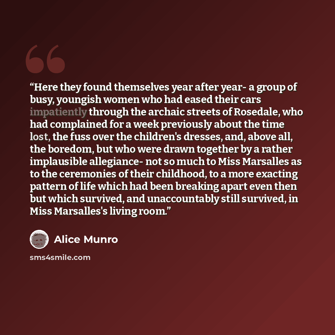 “Here they found themselves year after year- a group of busy, youngish women who had eased their cars impatiently through the archaic streets of Rosedale, who had complained for a week previously about the time lost, the fuss over the children's dresses, and, above all, the boredom, but who were…” quote by Alice Munro