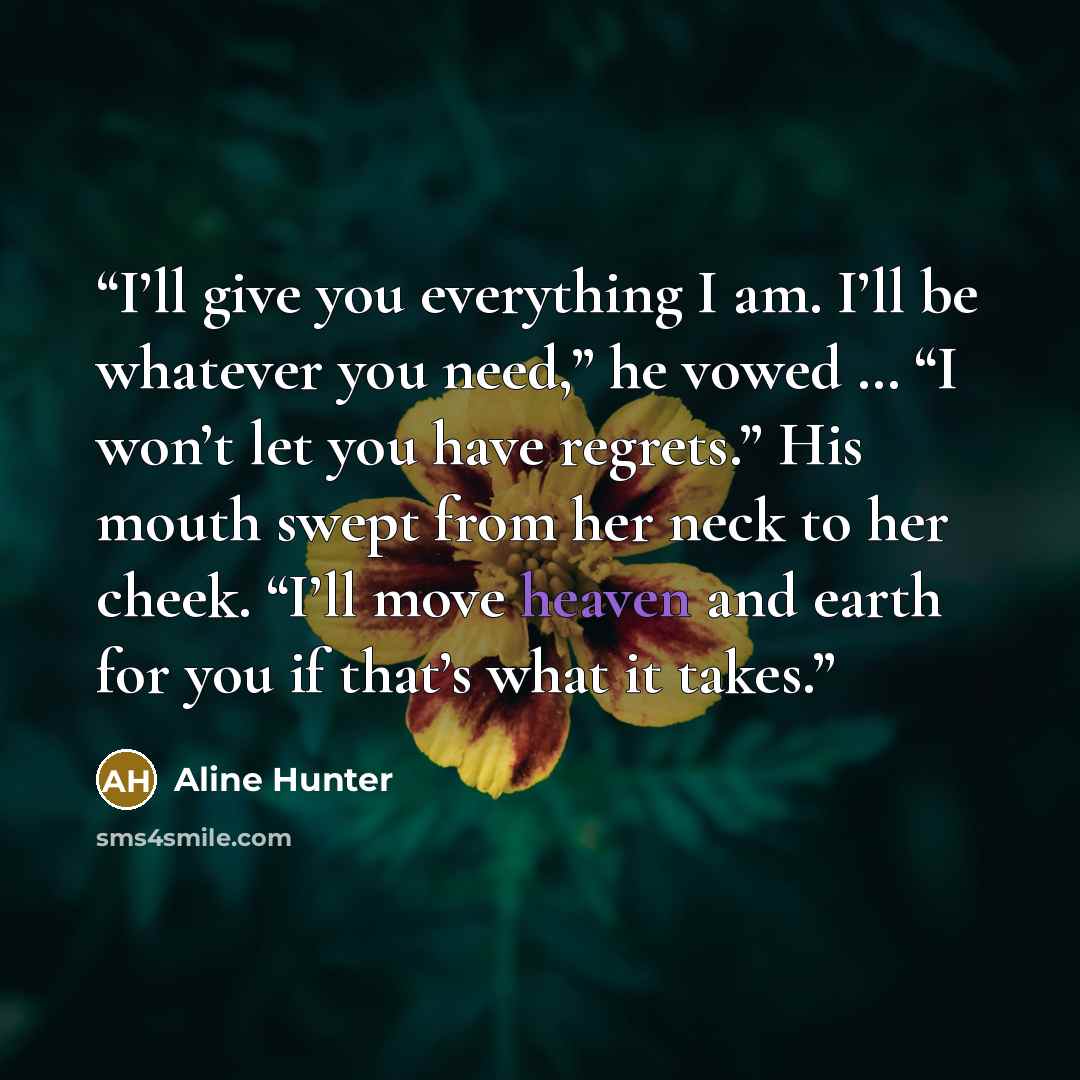 “I’ll give you everything I am. I’ll be whatever you need,” he vowed … “I won’t let you have regrets.” His mouth swept from her neck to her cheek. “I’ll move heaven and earth for you if that’s what it takes.” quote by Aline Hunter