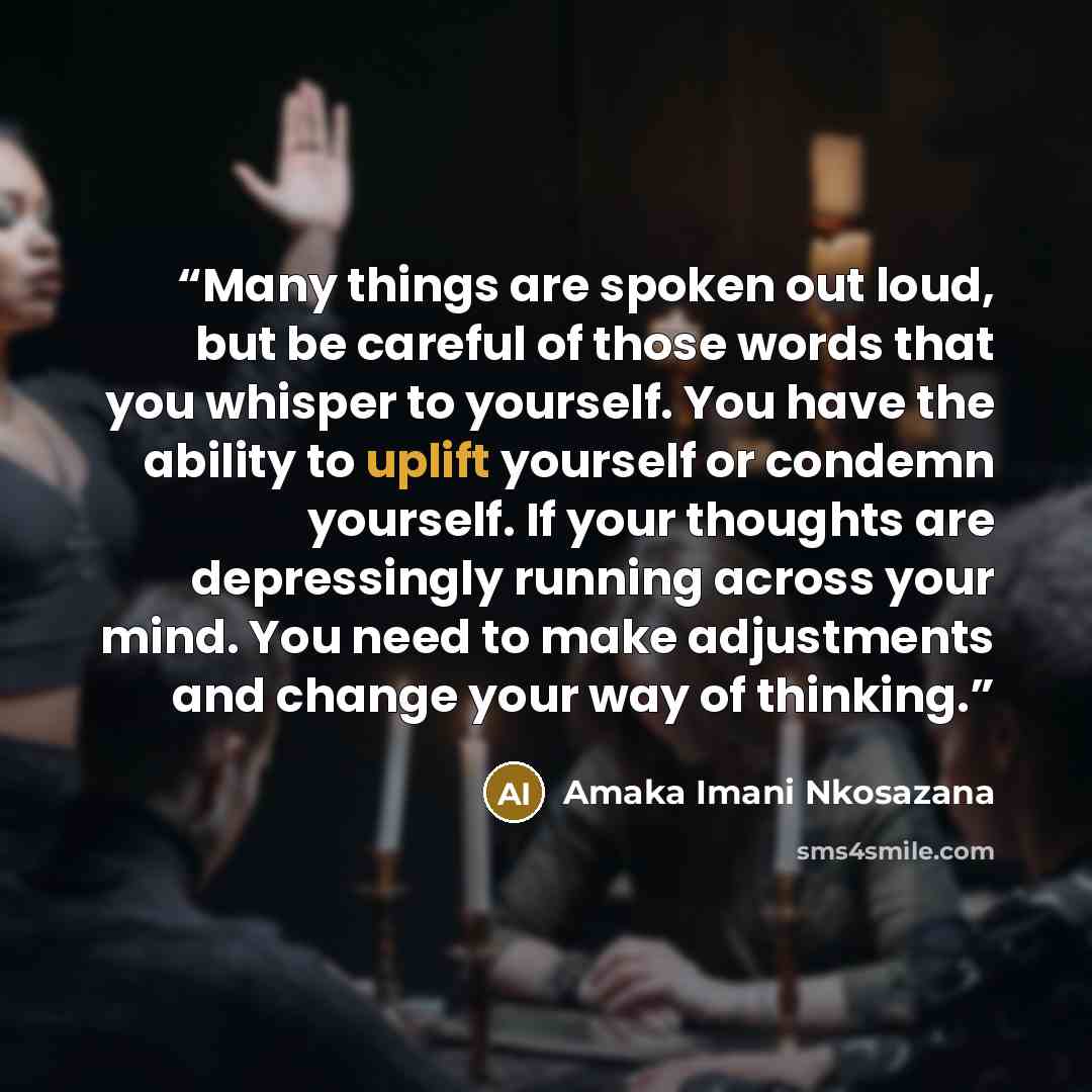 “Many things are spoken out loud, but be careful of those words that you whisper to yourself. You have the ability to uplift yourself or condemn yourself. If your thoughts are depressingly running across your mind. You need to make adjustments and change your way of thinking.” quote by Amaka Imani Nkosazana